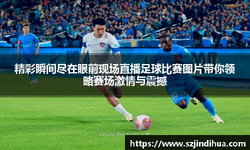 精彩瞬间尽在眼前现场直播足球比赛图片带你领略赛场激情与震撼