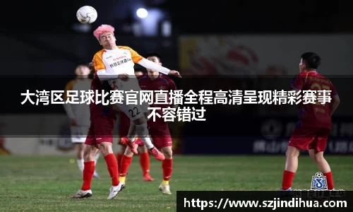 大湾区足球比赛官网直播全程高清呈现精彩赛事不容错过